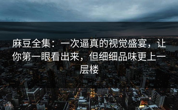 麻豆全集：一次逼真的视觉盛宴，让你第一眼看出来，但细细品味更上一层楼