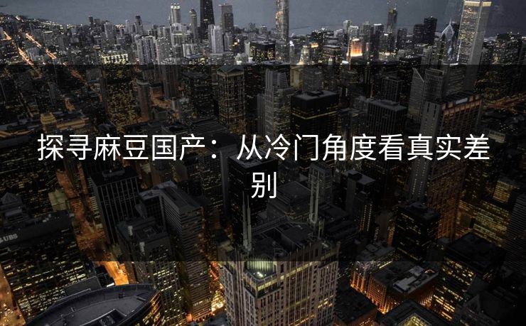 探寻麻豆国产:从冷门角度看真实差别 探寻麻豆国产:从冷门角度看真实差别
