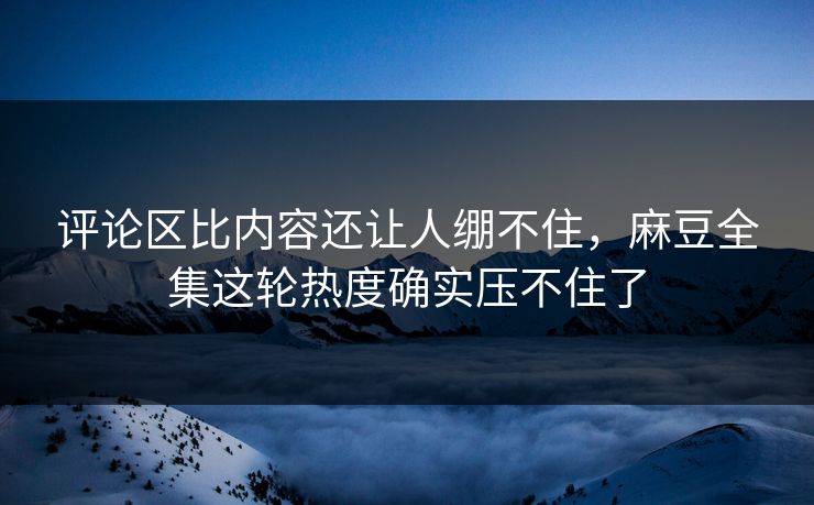 评论区比内容还让人绷不住，麻豆全集这轮热度确实压不住了