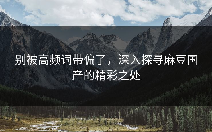 别被高频词带偏了，深入探寻麻豆国产的精彩之处