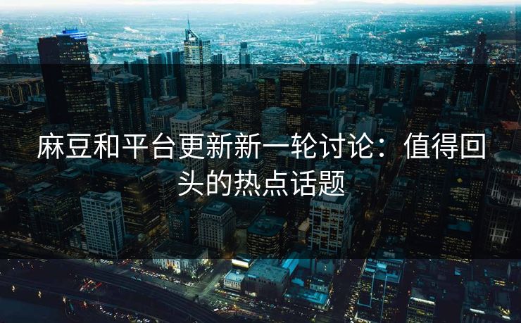 麻豆和平台更新新一轮讨论:值得回头的热点话题 麻豆和平台更新新一轮讨论:值得回头的热点话题