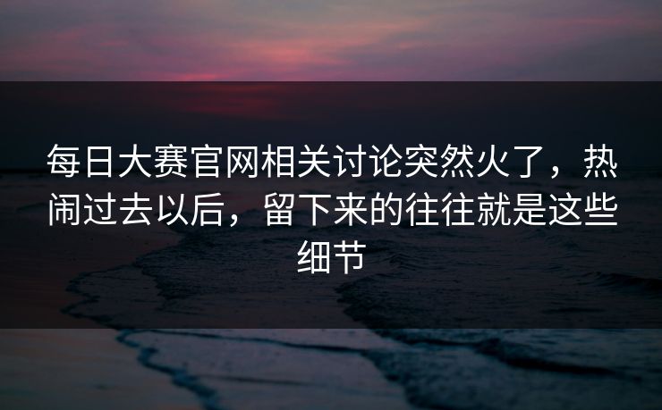 每日大赛官网相关讨论突然火了,热闹过去以后,留下来的往往就是这些细节 每日大赛官网相关讨论突然火了,热闹过去以后,留下来的往往就是这些细节