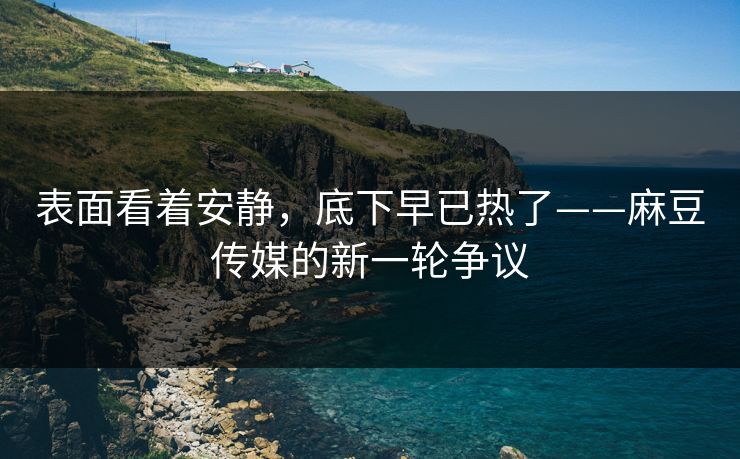 表面看着安静,底下早已热了——麻豆传媒的新一轮争议 表面看着安静,底下早已热了——麻豆传媒的新一轮争议