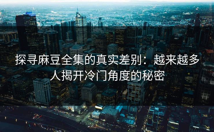 探寻麻豆全集的真实差别:越来越多人揭开冷门角度的秘密 探寻麻豆全集的真实差别:越来越多人揭开冷门角度的秘密