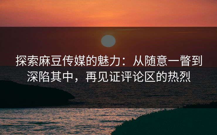探索麻豆传媒的魅力：从随意一瞥到深陷其中，再见证评论区的热烈