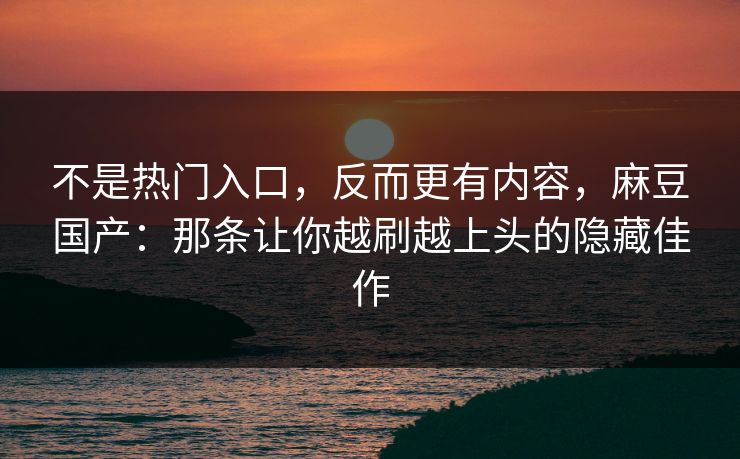 不是热门入口，反而更有内容，麻豆国产：那条让你越刷越上头的隐藏佳作