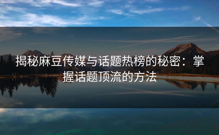 揭秘麻豆传媒与话题热榜的秘密：掌握话题顶流的方法