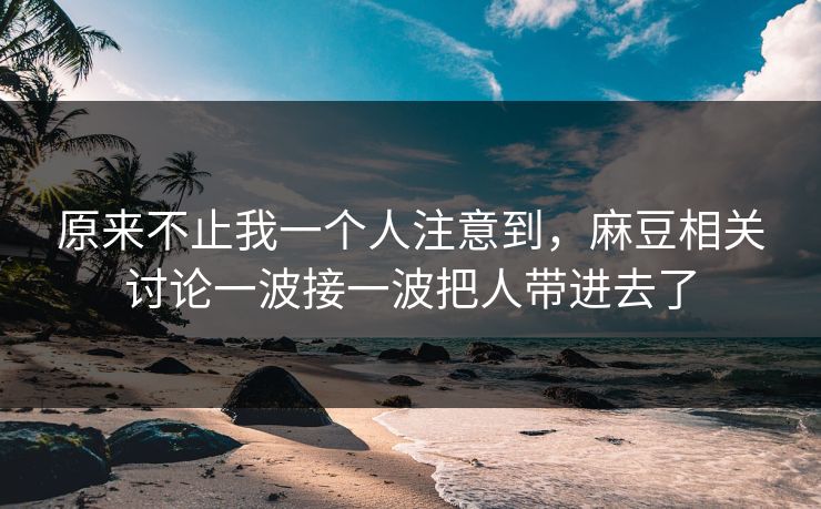 原来不止我一个人注意到,麻豆相关讨论一波接一波把人带进去了