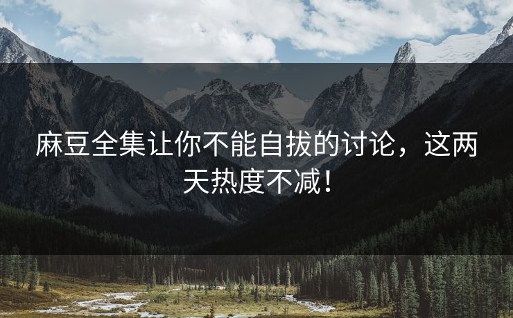 麻豆全集让你不能自拔的讨论，这两天热度不减！