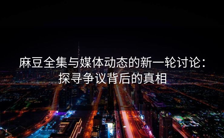 麻豆全集与媒体动态的新一轮讨论：探寻争议背后的真相