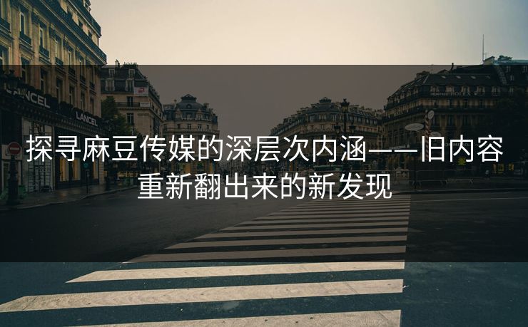 探寻麻豆传媒的深层次内涵——旧内容重新翻出来的新发现