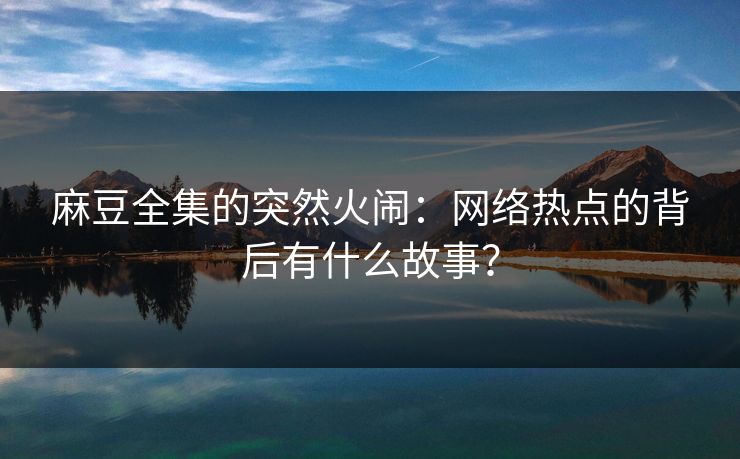 麻豆全集的突然火闹:网络热点的背后有什么故事?