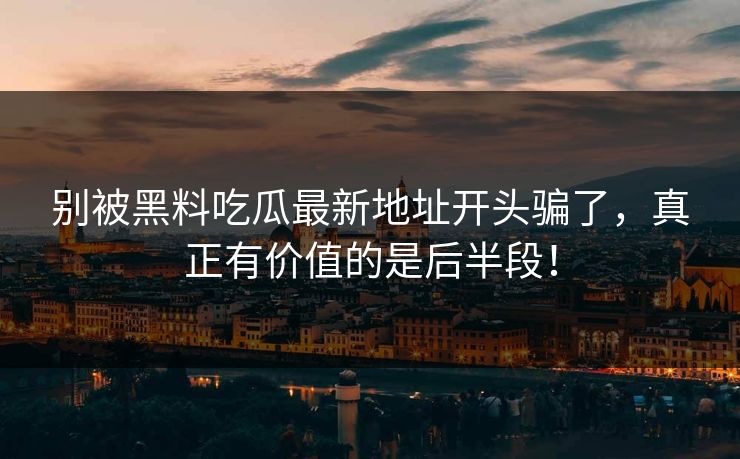 别被黑料吃瓜最新地址开头骗了,真正有价值的是后半段!