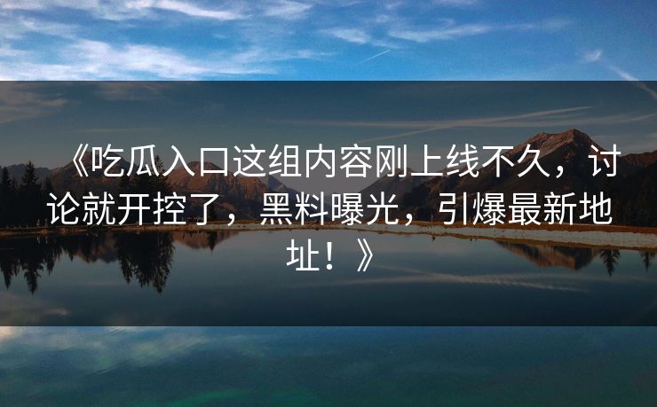 《吃瓜入口这组内容刚上线不久,讨论就开控了,黑料曝光,引爆最新地址!》 《吃瓜入口这组内容刚上线不久,讨论就开控了,黑料曝光,引爆最新地址!》