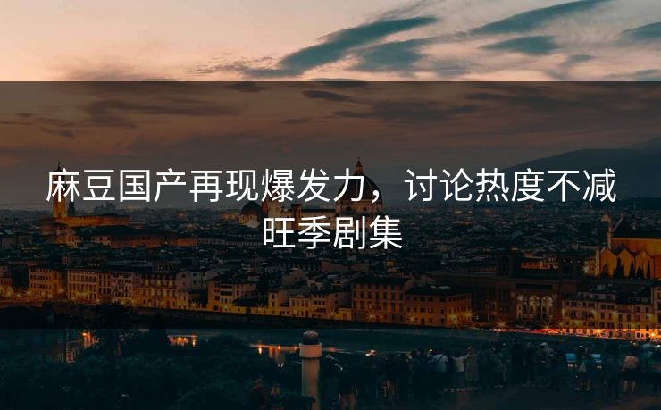 麻豆国产再现爆发力,讨论热度不减旺季剧集 麻豆国产再现爆发力,讨论热度不减旺季剧集
