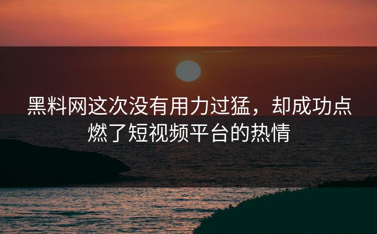 黑料网这次没有用力过猛,却成功点燃了短视频平台的热情 黑料网这次没有用力过猛,却成功点燃了短视频平台的热情