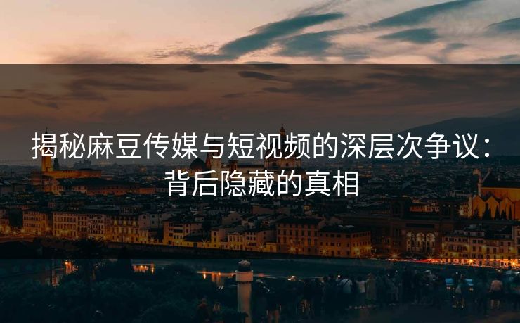 揭秘麻豆传媒与短视频的深层次争议:背后隐藏的真相 揭秘麻豆传媒与短视频的深层次争议:背后隐藏的真相