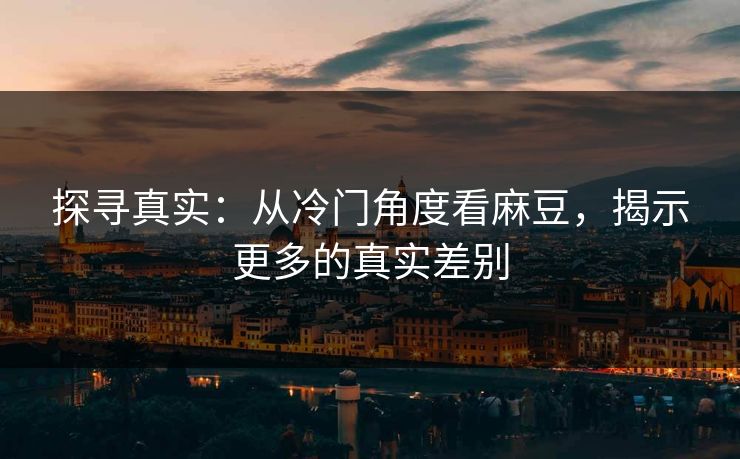 探寻真实:从冷门角度看麻豆,揭示更多的真实差别 探寻真实:从冷门角度看麻豆,揭示更多的真实差别