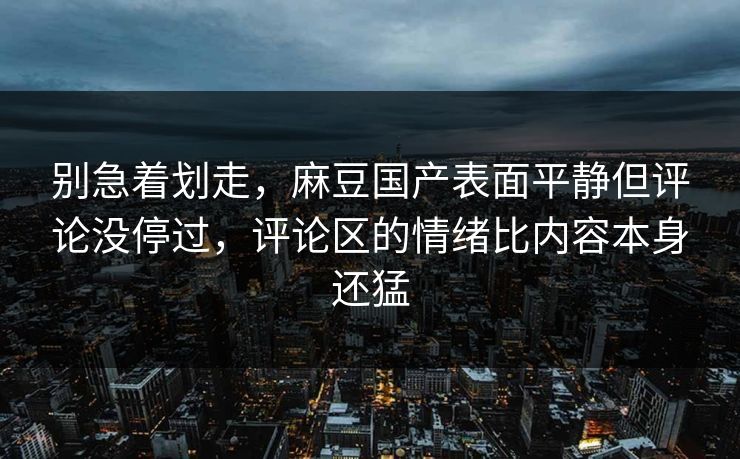 别急着划走，麻豆国产表面平静但评论没停过，评论区的情绪比内容本身还猛