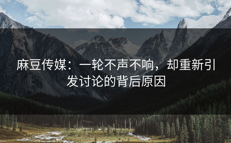 麻豆传媒：一轮不声不响，却重新引发讨论的背后原因