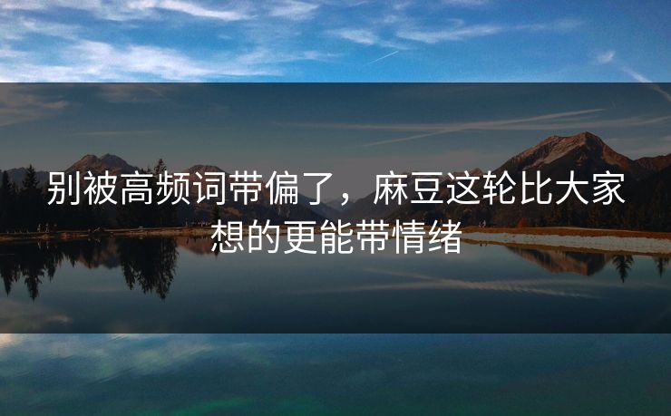 别被高频词带偏了，麻豆这轮比大家想的更能带情绪